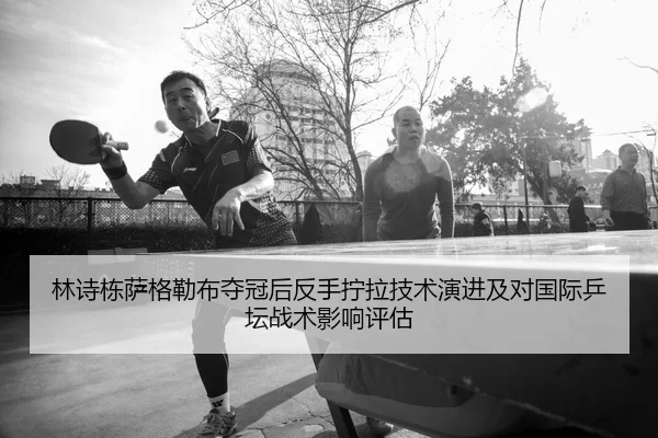 林诗栋萨格勒布夺冠后反手拧拉技术演进及对国际乒坛战术影响评估