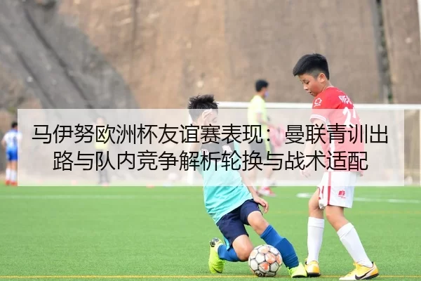 马伊努欧洲杯友谊赛表现：曼联青训出路与队内竞争解析轮换与战术适配