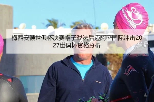 梅西安顿世俱杯决赛帽子戏法后迈阿密国际冲击2027世俱杯资格分析